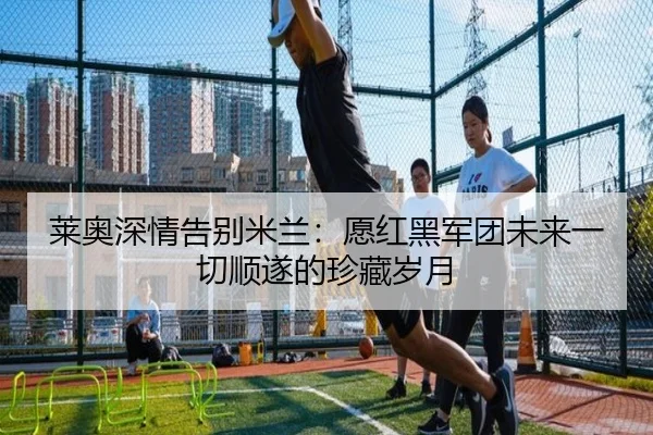 莱奥深情告别米兰:愿红黑军团未来一切顺遂的珍藏岁月